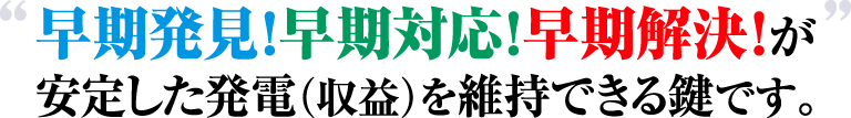 早期発見！早期対応！早期解決！が安定した発電（収益）を維持できる鍵です。